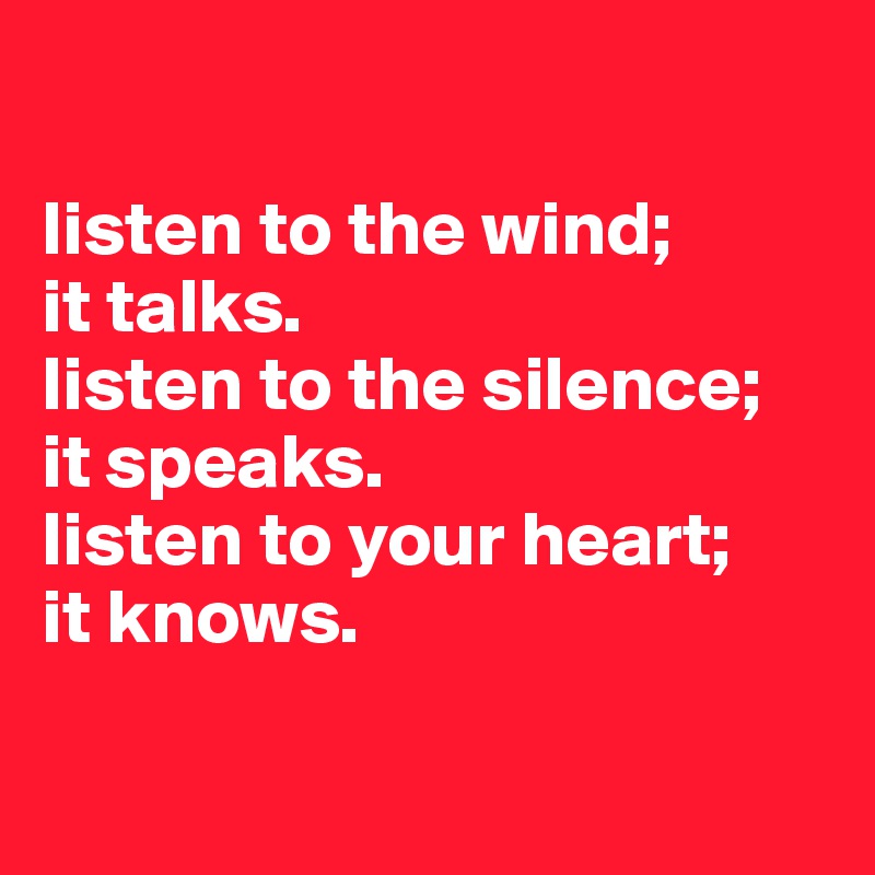 

listen to the wind; 
it talks.
listen to the silence; 
it speaks.
listen to your heart; 
it knows.

