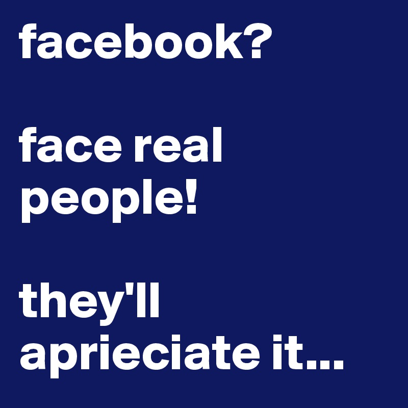 facebook?

face real people! 

they'll aprieciate it...