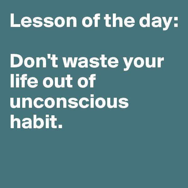 Lesson of the day:

Don't waste your life out of unconscious habit. 

