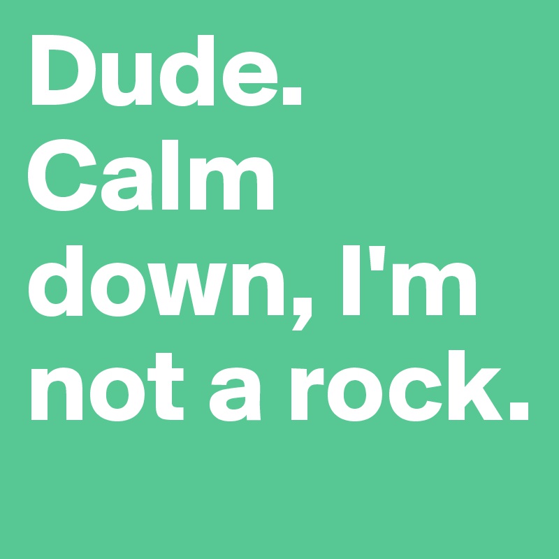 Dude. Calm down, I'm not a rock.