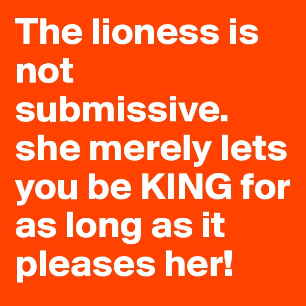 The lioness is not submissive. she merely lets you be KING for as long as it pleases her!