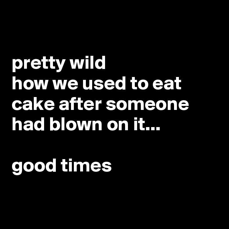 

pretty wild
how we used to eat cake after someone had blown on it...

good times

