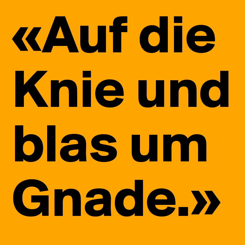 «Auf die Knie und blas um Gnade.»