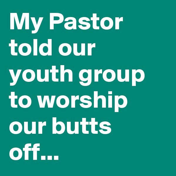 My Pastor told our youth group to worship our butts off...
