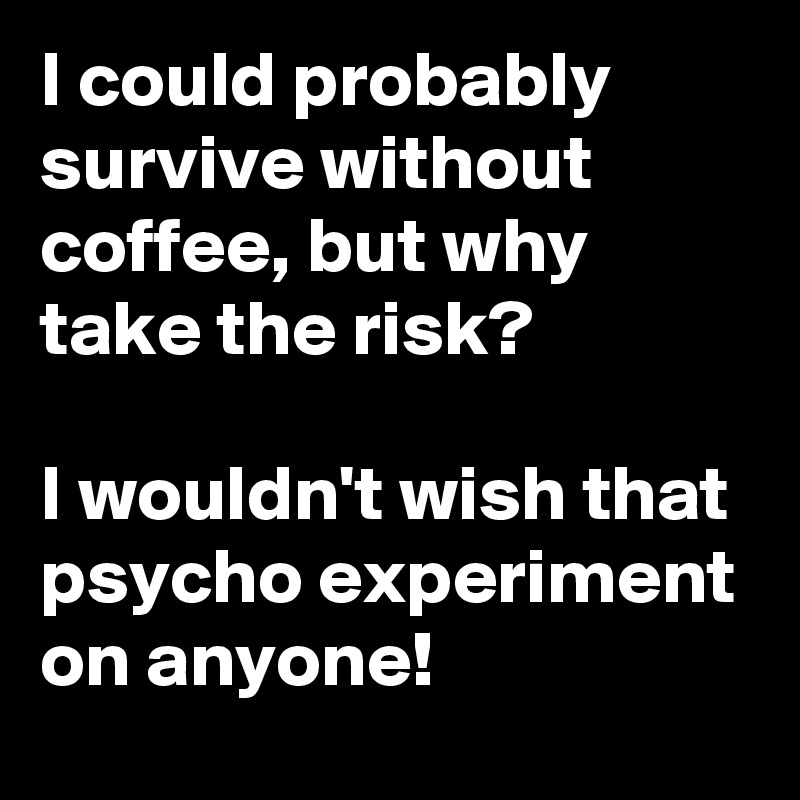 I could probably survive without coffee, but why take the risk?

I wouldn't wish that psycho experiment on anyone!