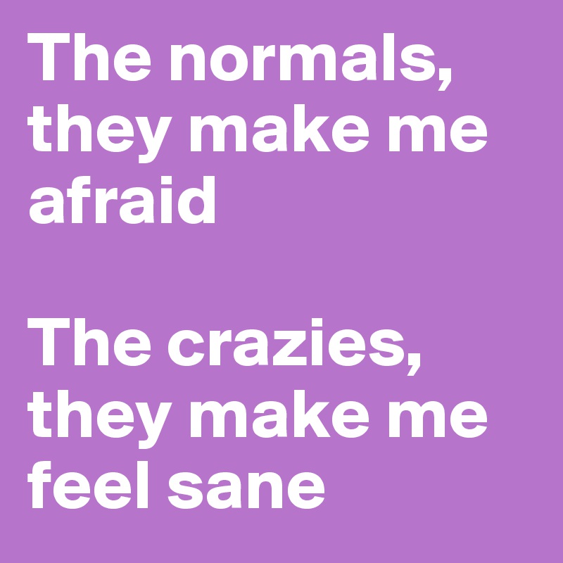 The normals, they make me afraid

The crazies, they make me feel sane