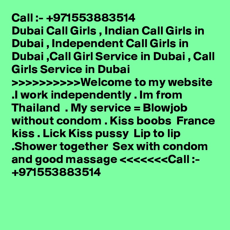 Call :- +971553883514
Dubai Call Girls , Indian Call Girls in Dubai , Independent Call Girls in Dubai ,Call Girl Service in Dubai , Call Girls Service in Dubai >>>>>>>>>>Welcome to my website .I work independently . Im from Thailand  . My service = Blowjob without condom . Kiss boobs  France kiss . Lick Kiss pussy  Lip to lip  .Shower together  Sex with condom  and good massage <<<<<<<Call :- +971553883514


