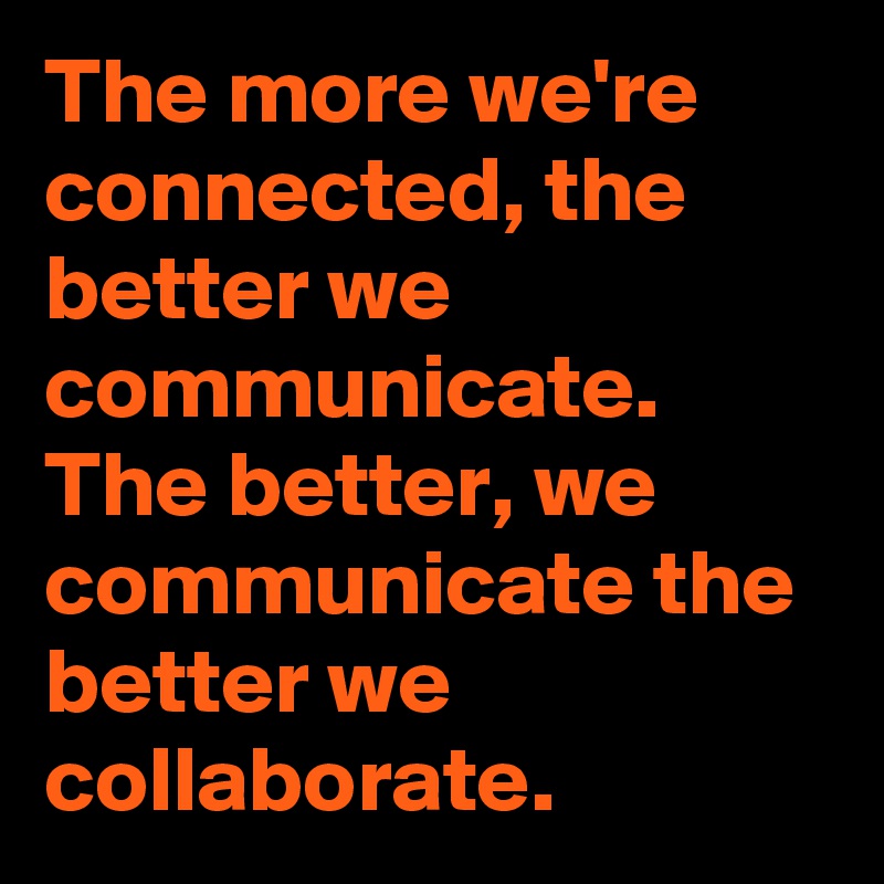 The more we're connected, the better we communicate. The better, we communicate the better we collaborate.