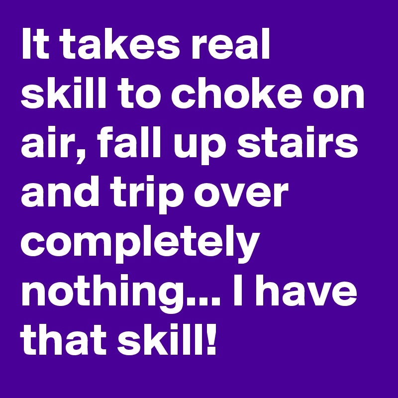 It takes real skill to choke on air, fall up stairs and trip over completely nothing... I have that skill! 