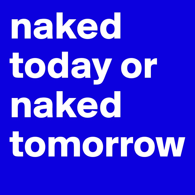 naked today or naked tomorrow