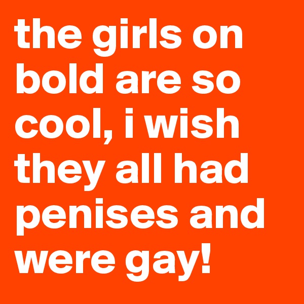 the girls on bold are so cool, i wish they all had penises and were gay!