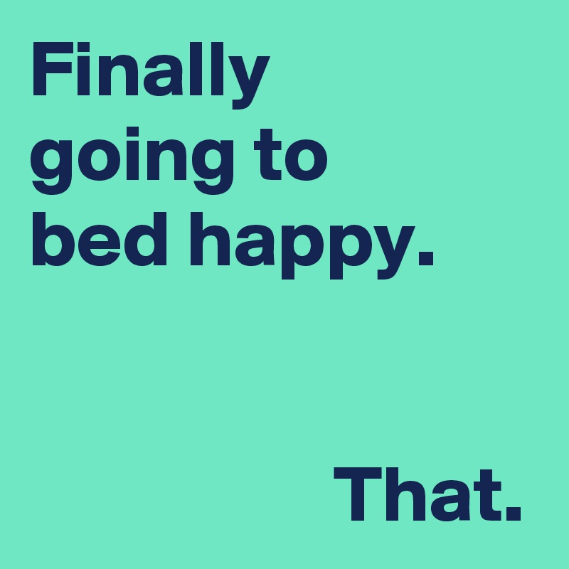 Finally 
going to 
bed happy.


                   That.