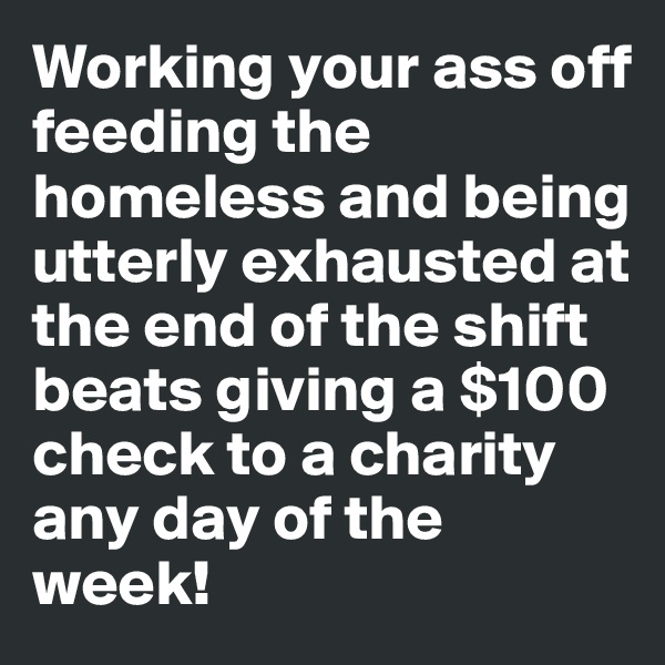 Working your ass off feeding the homeless and being utterly exhausted at the end of the shift beats giving a $100 check to a charity any day of the week!