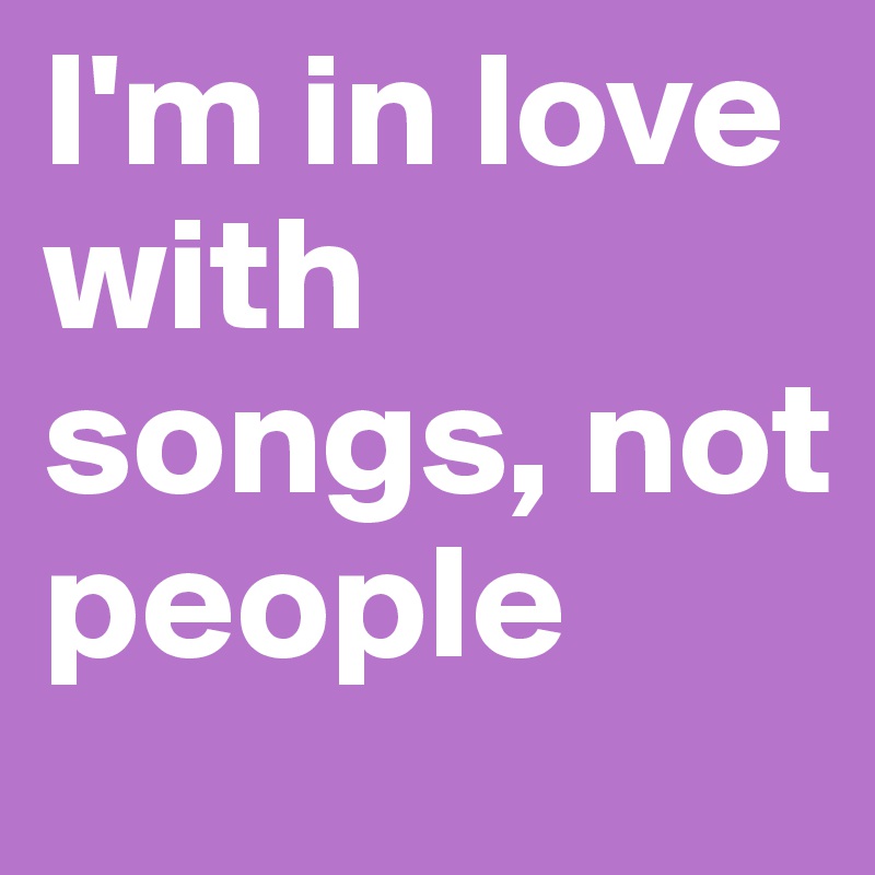 I'm in love with songs, not people