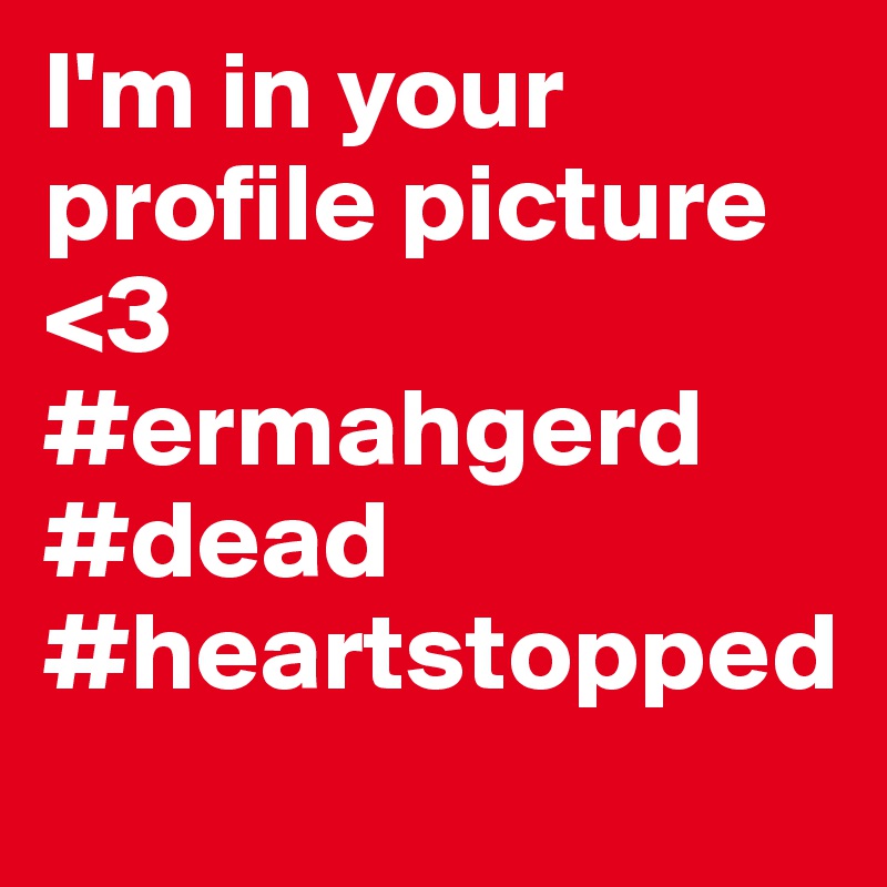 I'm in your profile picture <3
#ermahgerd
#dead
#heartstopped 
