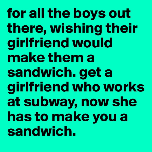 for all the boys out there, wishing their girlfriend would make them a sandwich. get a girlfriend who works at subway, now she has to make you a sandwich.
