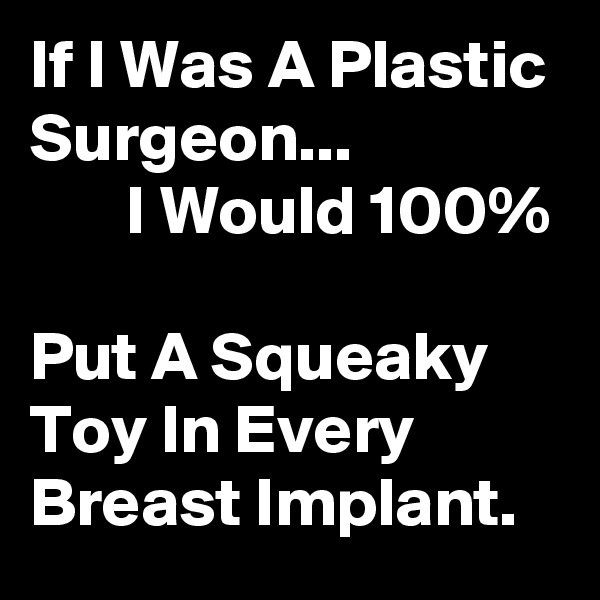 If I Was A Plastic Surgeon...                       I Would 100%                                   Put A Squeaky Toy In Every Breast Implant. 