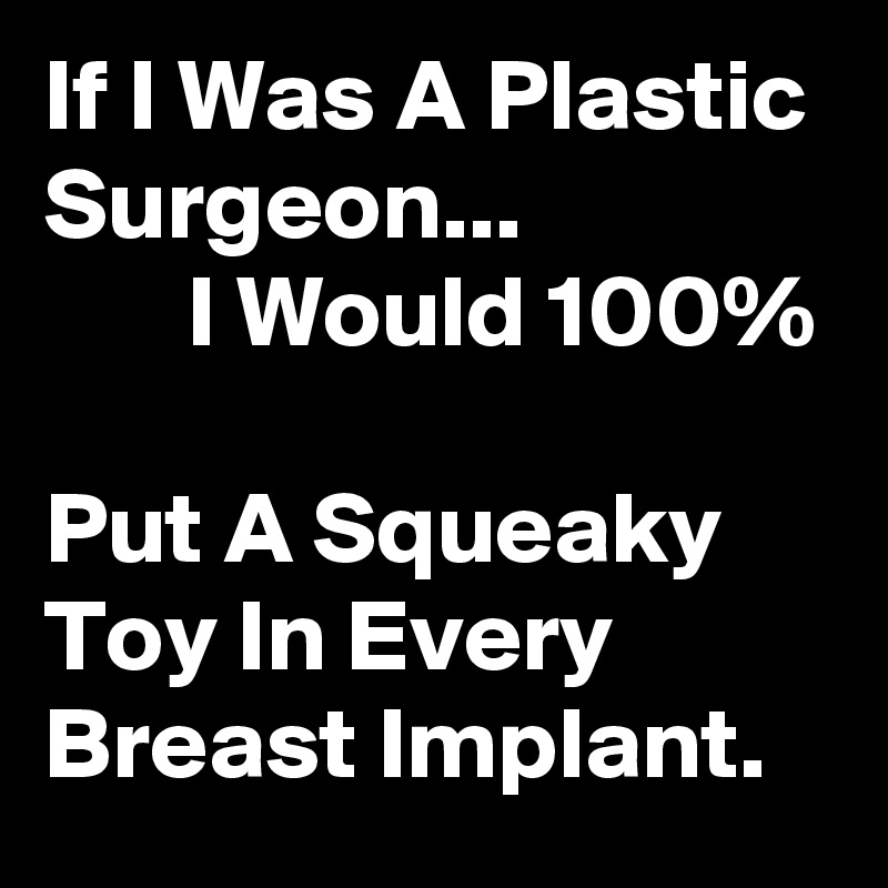 If I Was A Plastic Surgeon...                       I Would 100%                                   Put A Squeaky Toy In Every Breast Implant. 