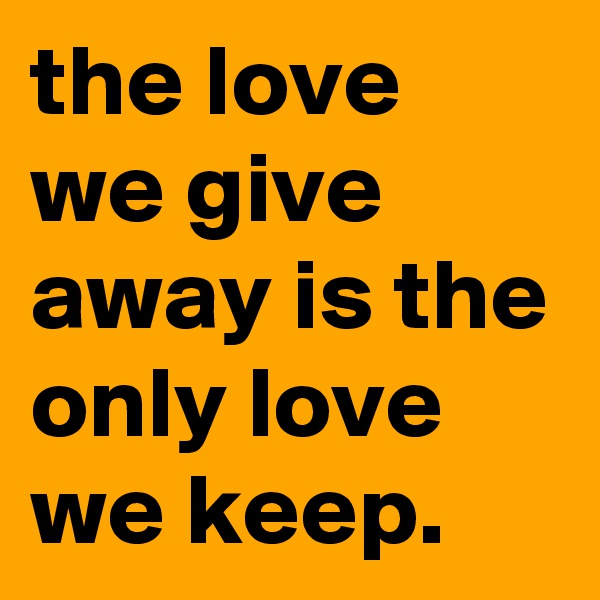 the love we give away is the only love we keep.