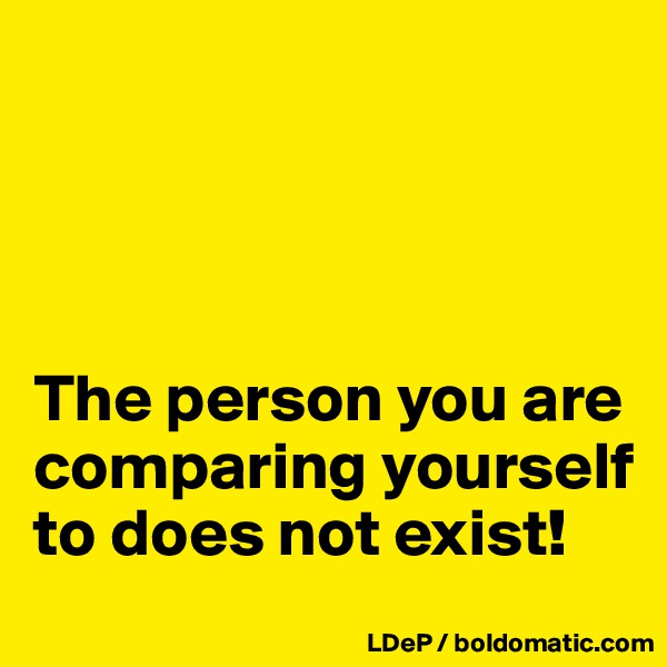 




The person you are comparing yourself to does not exist!