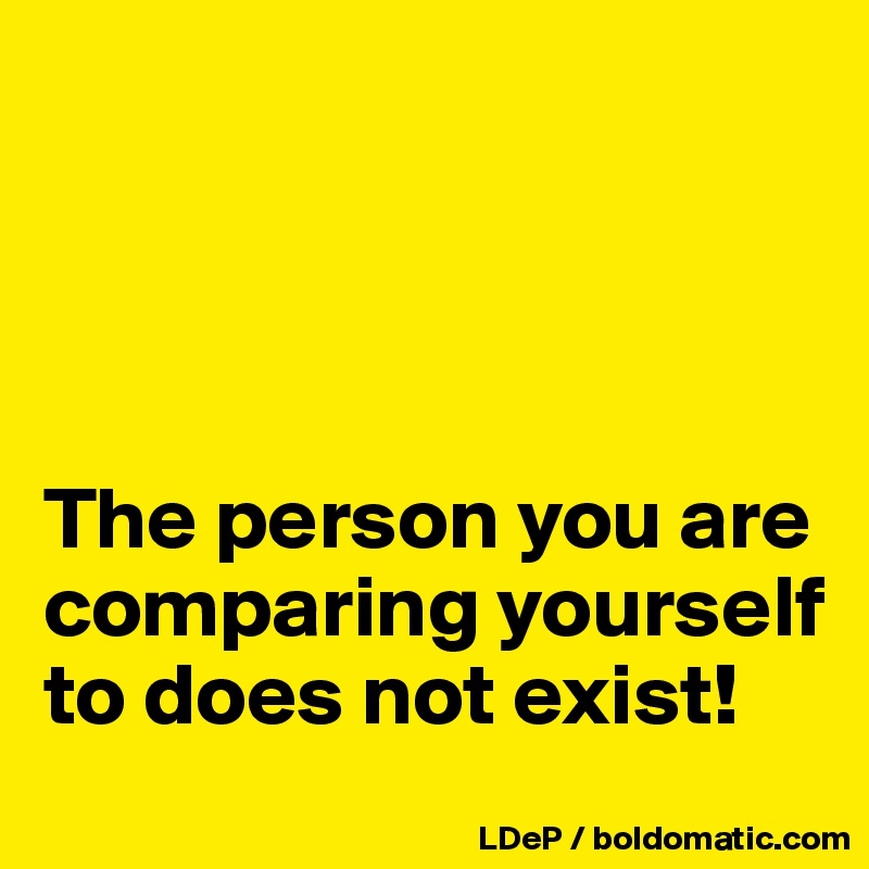 




The person you are comparing yourself to does not exist!