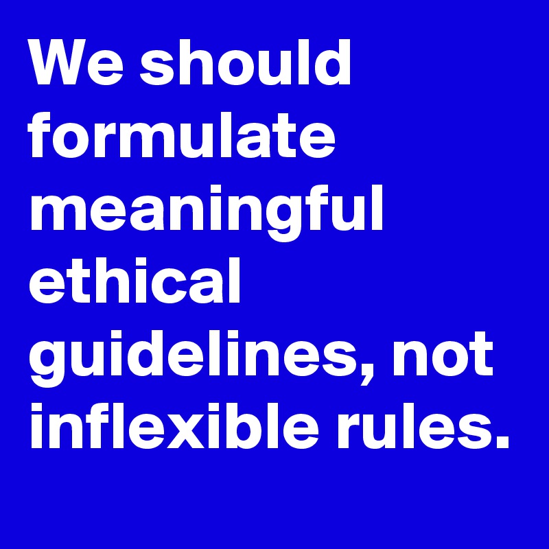 We should formulate meaningful ethical guidelines, not inflexible rules.
