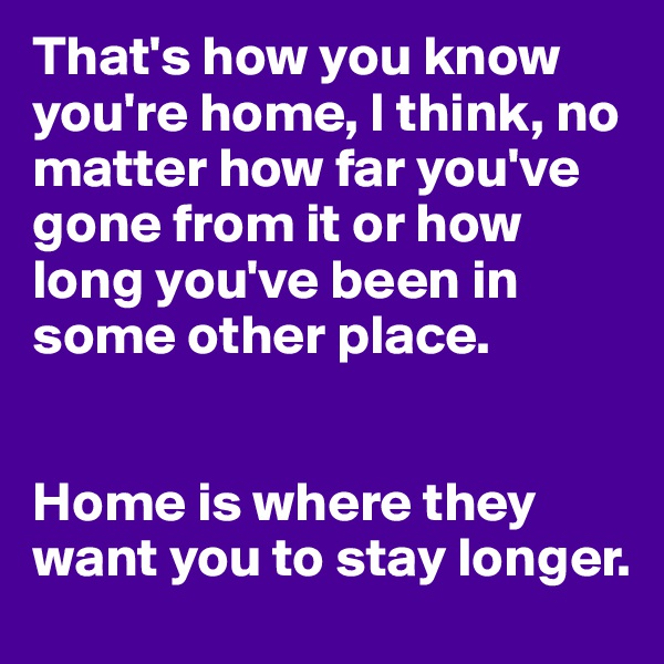 That's how you know you're home, I think, no matter how far you've gone from it or how long you've been in some other place. 


Home is where they want you to stay longer.