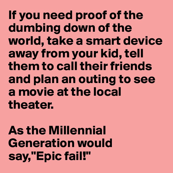 If you need proof of the dumbing down of the world, take a smart device away from your kid, tell them to call their friends and plan an outing to see a movie at the local theater.

As the Millennial Generation would say,"Epic fail!"