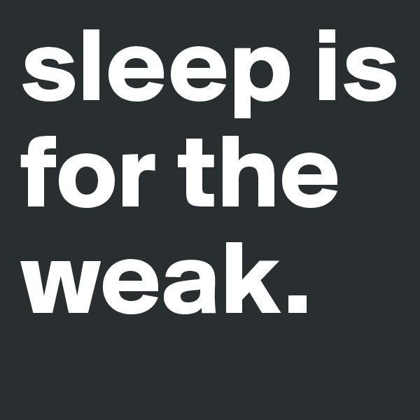 sleep is for the weak.