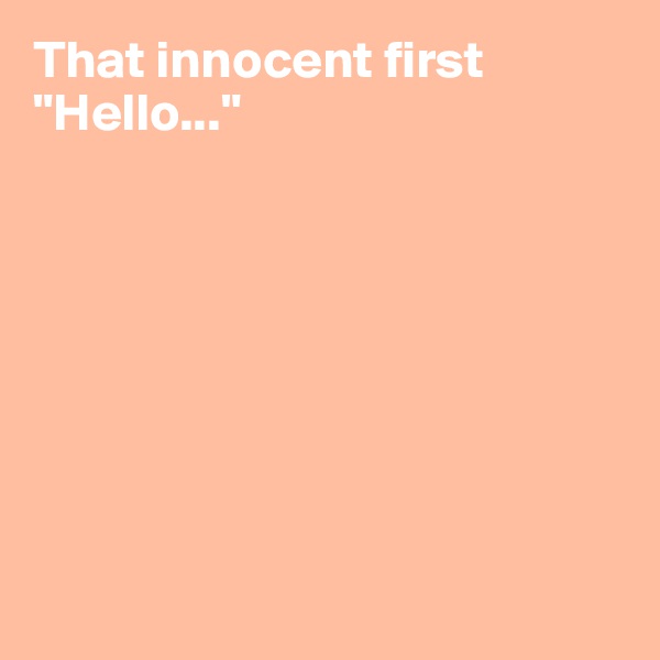 That innocent first "Hello..."








