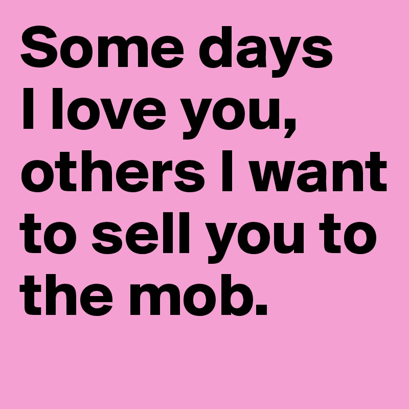 Some days 
I love you, others I want to sell you to the mob.