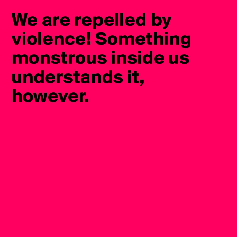 We are repelled by violence! Something monstrous inside us understands it, however.





