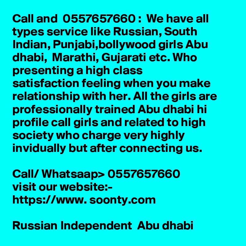 Call and  0557657660 :  We have all types service like Russian, South Indian, Punjabi,bollywood girls Abu dhabi,  Marathi, Gujarati etc. Who presenting a high class 
satisfaction feeling when you make relationship with her. All the girls are professionally trained Abu dhabi hi profile call girls and related to high society who charge very highly invidually but after connecting us.

Call/ Whatsaap> 0557657660
visit our website:-
https://www. soonty.com 

Russian Independent  Abu dhabi