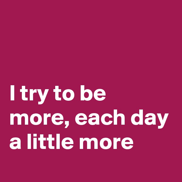 


I try to be more, each day a little more