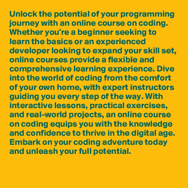Unlock the potential of your programming journey with an online course on coding. Whether you're a beginner seeking to learn the basics or an experienced developer looking to expand your skill set, online courses provide a flexible and comprehensive learning experience. Dive into the world of coding from the comfort of your own home, with expert instructors guiding you every step of the way. With interactive lessons, practical exercises, and real-world projects, an online course on coding equips you with the knowledge and confidence to thrive in the digital age. Embark on your coding adventure today and unleash your full potential.