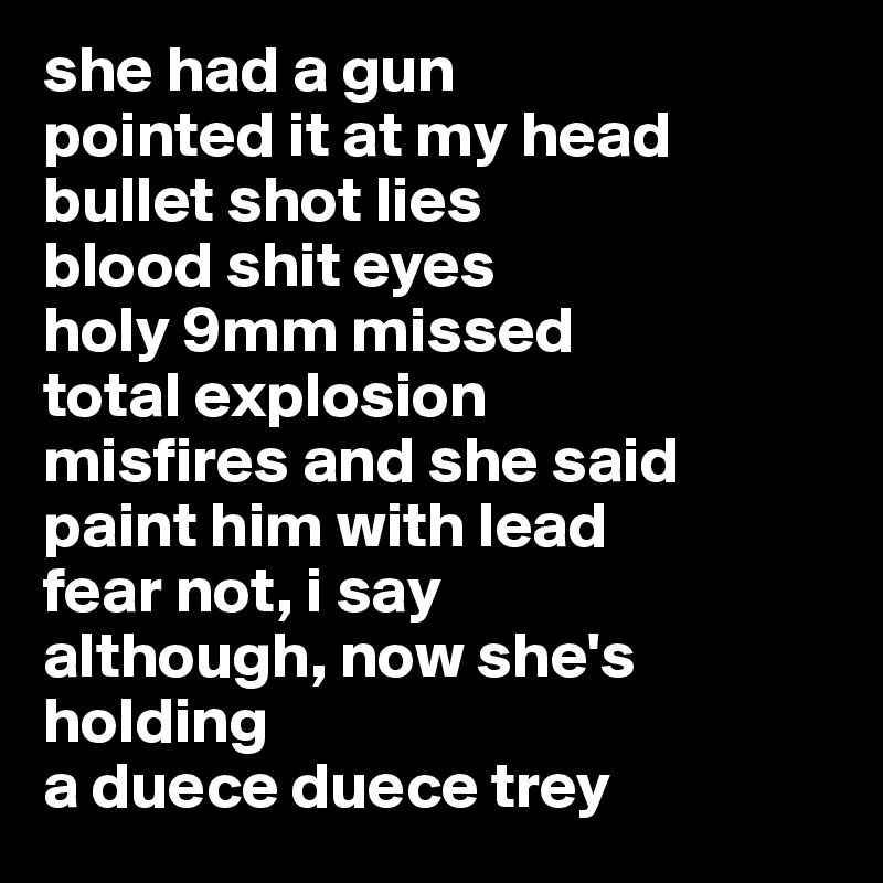 she had a gun
pointed it at my head
bullet shot lies
blood shit eyes
holy 9mm missed 
total explosion
misfires and she said
paint him with lead
fear not, i say
although, now she's holding
a duece duece trey