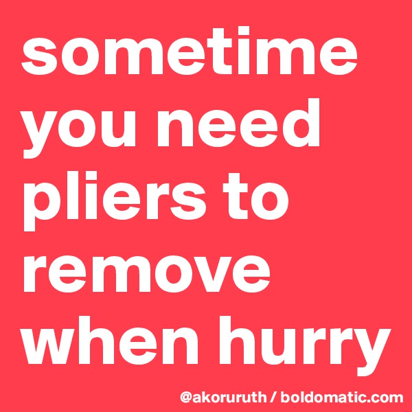 sometime you need pliers to remove when hurry