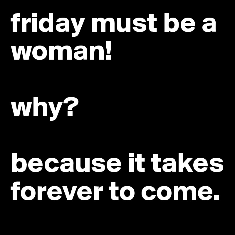 friday must be a woman!

why?

because it takes forever to come.
