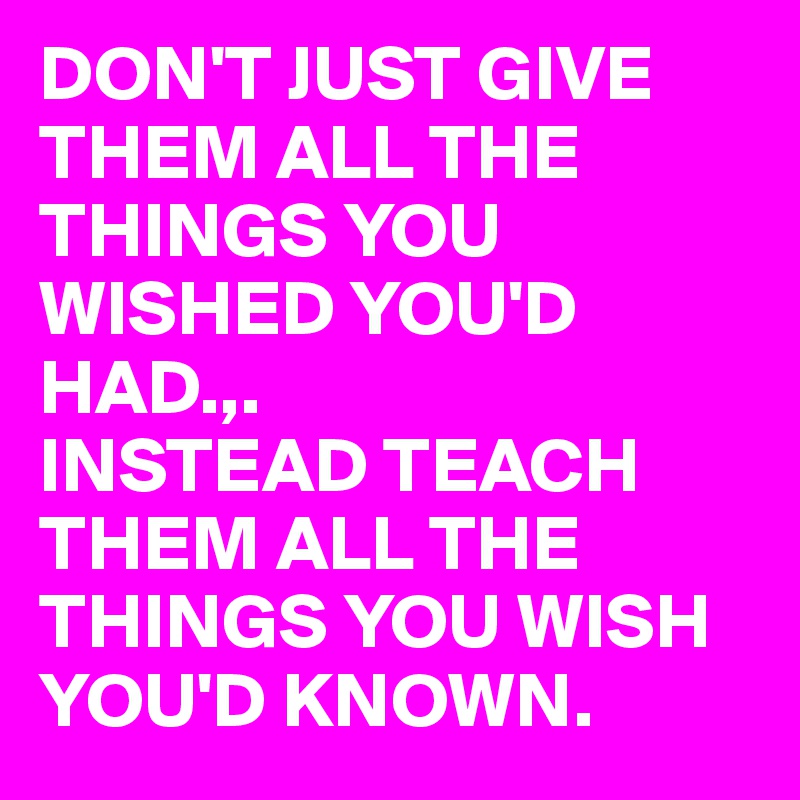 DON'T JUST GIVE THEM ALL THE THINGS YOU WISHED YOU'D HAD.,.
INSTEAD TEACH THEM ALL THE THINGS YOU WISH YOU'D KNOWN.