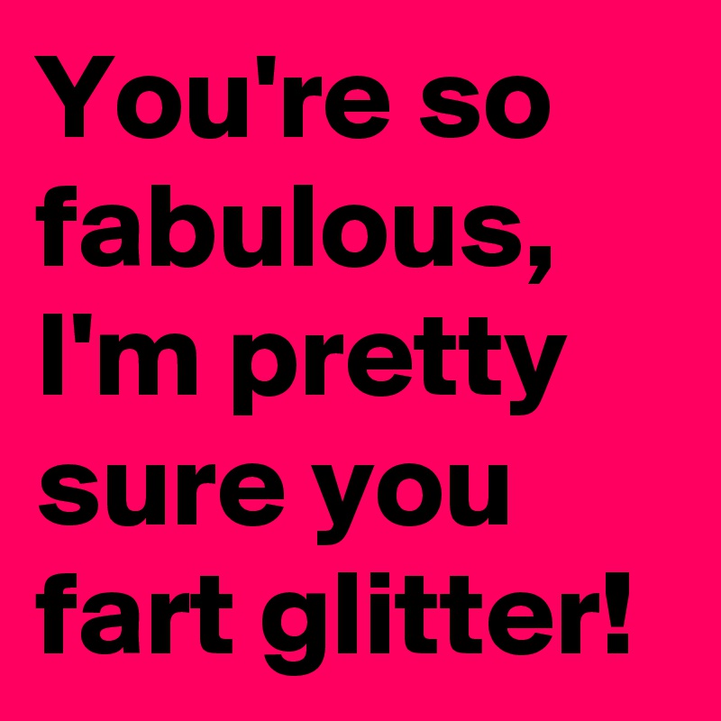 You're so fabulous, I'm pretty sure you fart glitter!