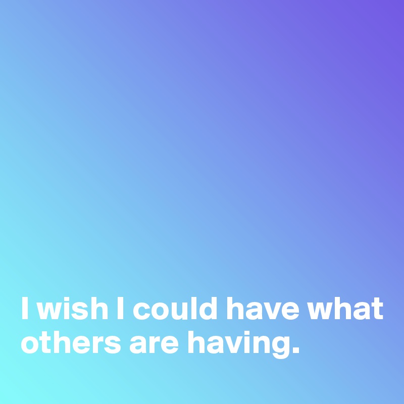 







I wish I could have what others are having.