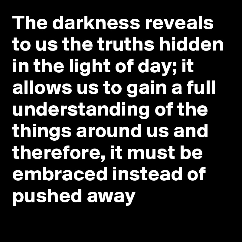 The darkness reveals to us the truths hidden in the light of day; it allows us to gain a full understanding of the things around us and therefore, it must be embraced instead of pushed away 