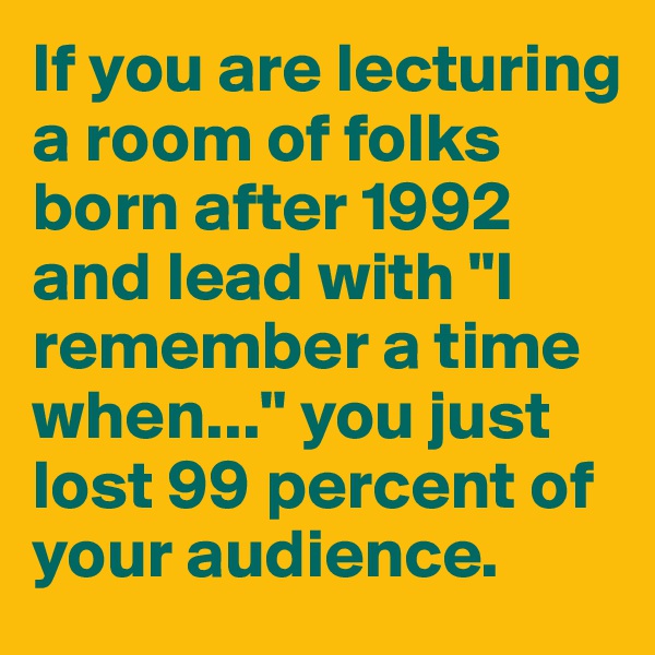 If you are lecturing a room of folks born after 1992 and lead with "I remember a time when..." you just lost 99 percent of your audience.