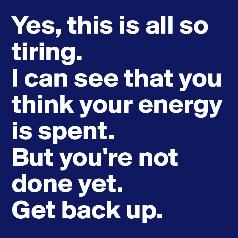 Yes, this is all so tiring. 
I can see that you think your energy is spent. 
But you're not done yet. 
Get back up. 