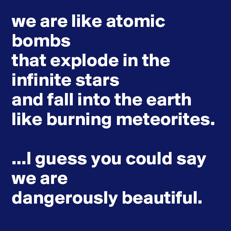 we are like atomic bombs
that explode in the infinite stars
and fall into the earth
like burning meteorites.

...I guess you could say we are 
dangerously beautiful.