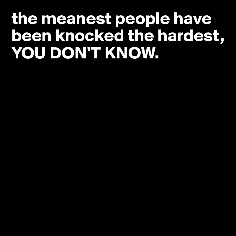 the meanest people have been knocked the hardest, YOU DON'T KNOW.








