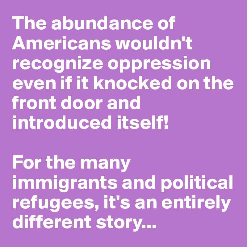 The abundance of Americans wouldn't recognize oppression even if it knocked on the front door and introduced itself!

For the many immigrants and political refugees, it's an entirely different story...