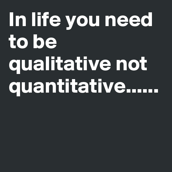 In life you need to be qualitative not quantitative......