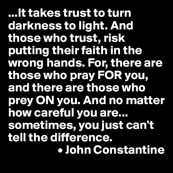 ...It takes trust to turn darkness to light. And those who trust, risk putting their faith in the wrong hands. For, there are those who pray FOR you, and there are those who prey ON you. And no matter how careful you are... sometimes, you just can't tell the difference.
                    • John Constantine