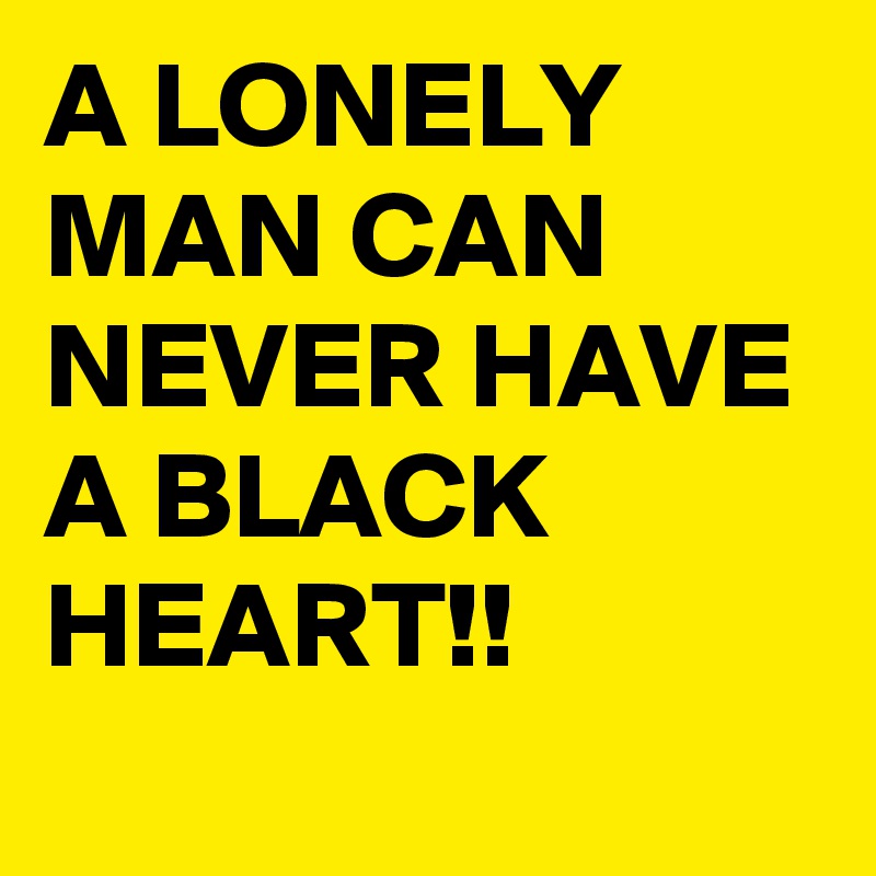 A LONELY MAN CAN NEVER HAVE A BLACK HEART!!
